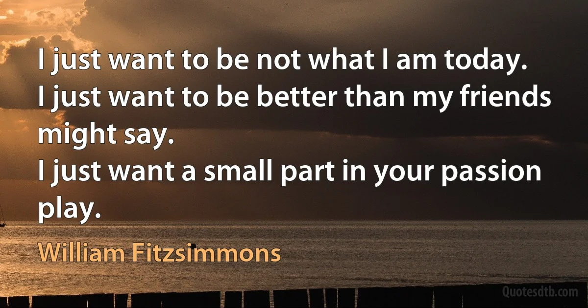 I just want to be not what I am today.
I just want to be better than my friends might say.
I just want a small part in your passion play. (William Fitzsimmons)