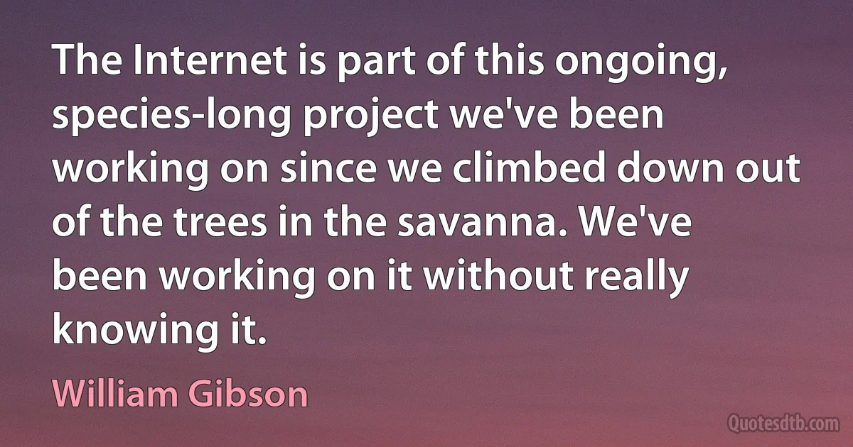 The Internet is part of this ongoing, species-long project we've been working on since we climbed down out of the trees in the savanna. We've been working on it without really knowing it. (William Gibson)