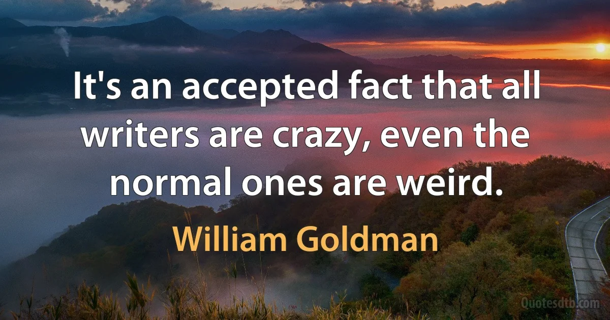 It's an accepted fact that all writers are crazy, even the normal ones are weird. (William Goldman)