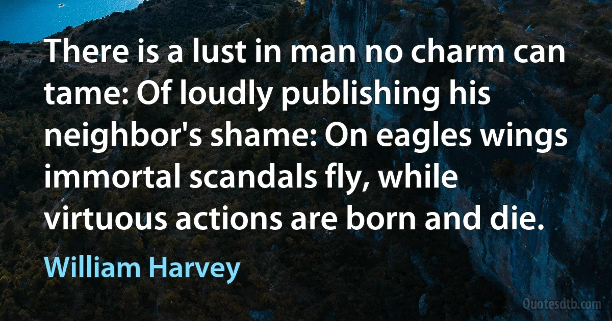 There is a lust in man no charm can tame: Of loudly publishing his neighbor's shame: On eagles wings immortal scandals fly, while virtuous actions are born and die. (William Harvey)