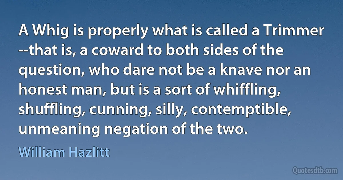 A Whig is properly what is called a Trimmer --that is, a coward to both sides of the question, who dare not be a knave nor an honest man, but is a sort of whiffling, shuffling, cunning, silly, contemptible, unmeaning negation of the two. (William Hazlitt)