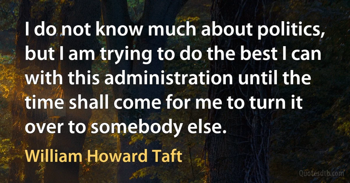 I do not know much about politics, but I am trying to do the best I can with this administration until the time shall come for me to turn it over to somebody else. (William Howard Taft)