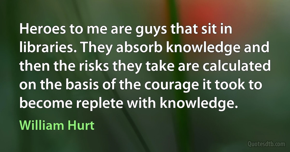 Heroes to me are guys that sit in libraries. They absorb knowledge and then the risks they take are calculated on the basis of the courage it took to become replete with knowledge. (William Hurt)