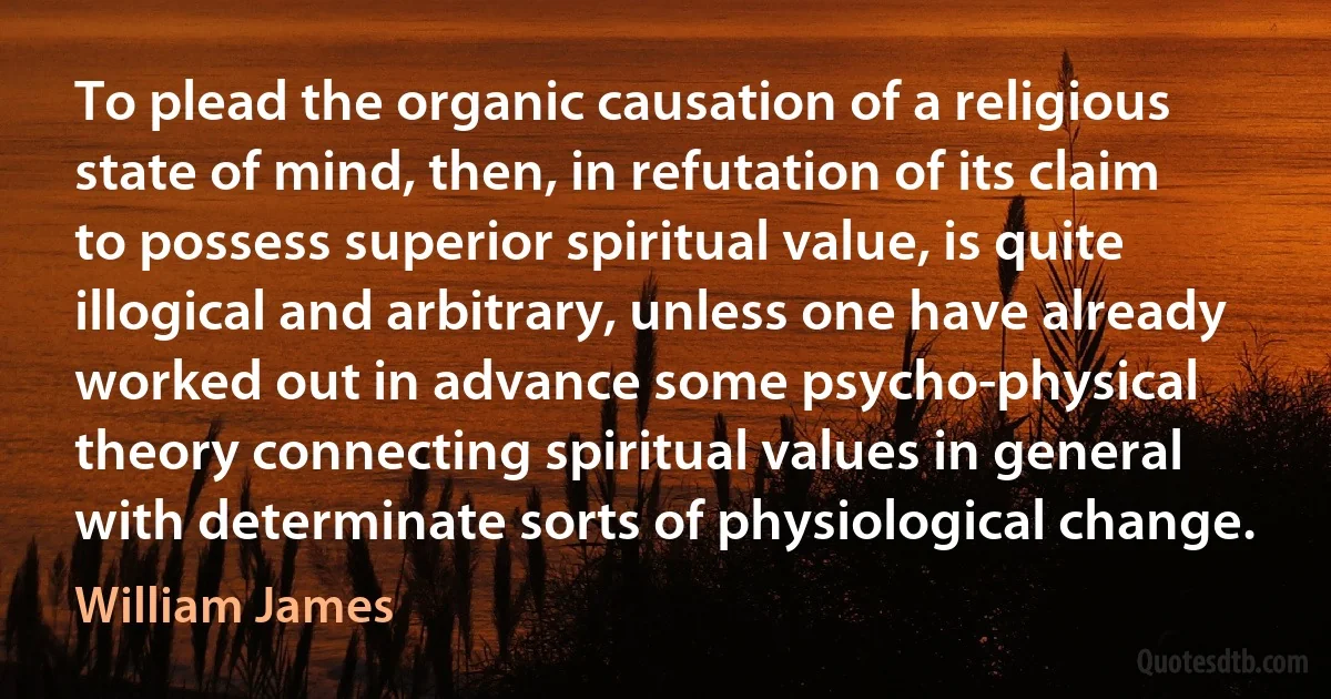 To plead the organic causation of a religious state of mind, then, in refutation of its claim to possess superior spiritual value, is quite illogical and arbitrary, unless one have already worked out in advance some psycho-physical theory connecting spiritual values in general with determinate sorts of physiological change. (William James)