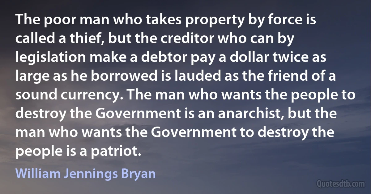 The poor man who takes property by force is called a thief, but the creditor who can by legislation make a debtor pay a dollar twice as large as he borrowed is lauded as the friend of a sound currency. The man who wants the people to destroy the Government is an anarchist, but the man who wants the Government to destroy the people is a patriot. (William Jennings Bryan)