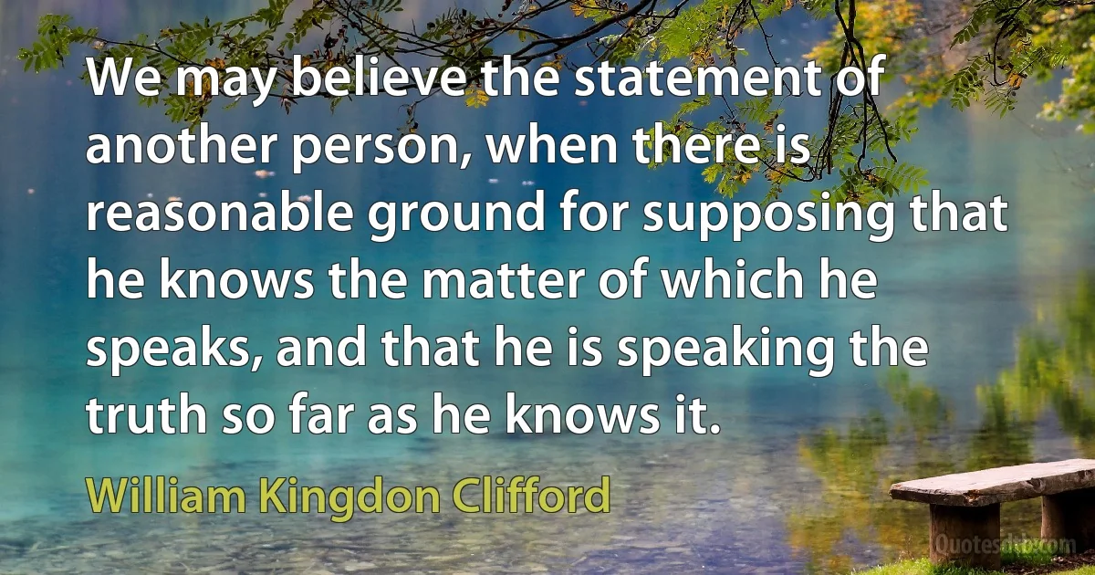 We may believe the statement of another person, when there is reasonable ground for supposing that he knows the matter of which he speaks, and that he is speaking the truth so far as he knows it. (William Kingdon Clifford)