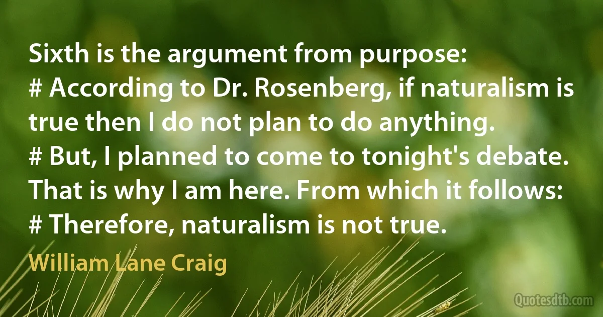 Sixth is the argument from purpose:
# According to Dr. Rosenberg, if naturalism is true then I do not plan to do anything.
# But, I planned to come to tonight's debate. That is why I am here. From which it follows:
# Therefore, naturalism is not true. (William Lane Craig)