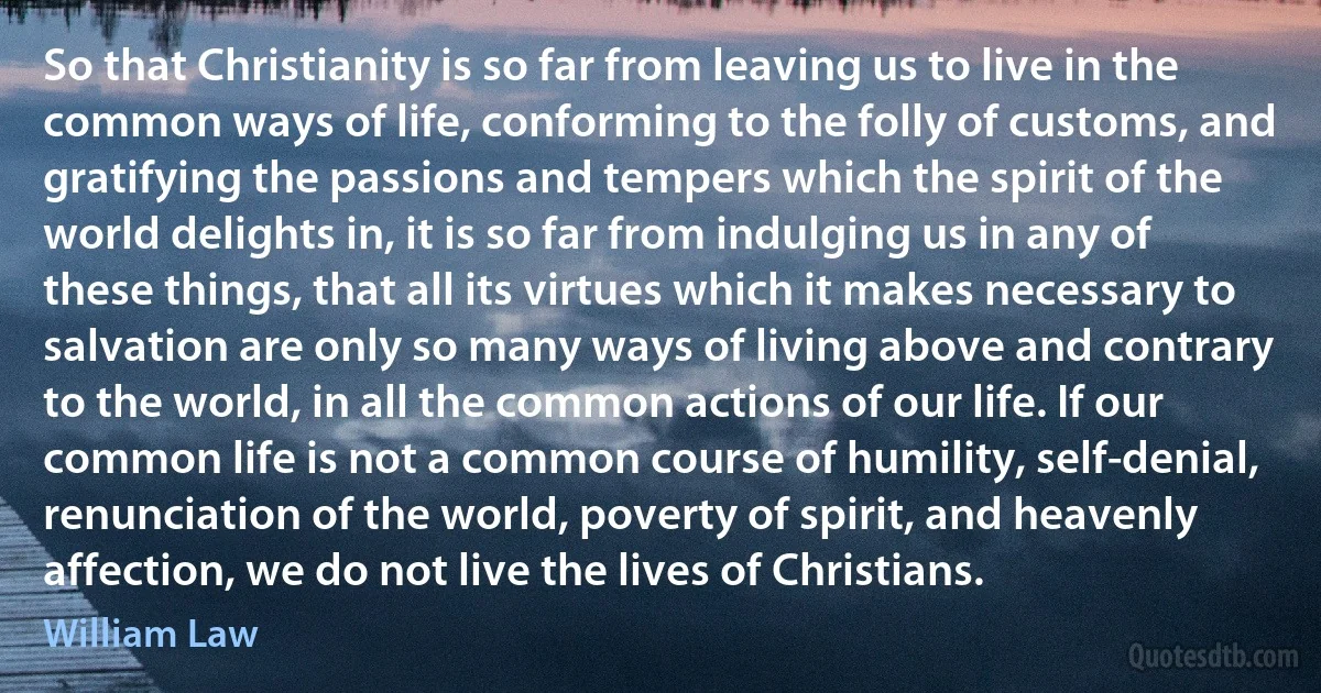 So that Christianity is so far from leaving us to live in the common ways of life, conforming to the folly of customs, and gratifying the passions and tempers which the spirit of the world delights in, it is so far from indulging us in any of these things, that all its virtues which it makes necessary to salvation are only so many ways of living above and contrary to the world, in all the common actions of our life. If our common life is not a common course of humility, self-denial, renunciation of the world, poverty of spirit, and heavenly affection, we do not live the lives of Christians. (William Law)