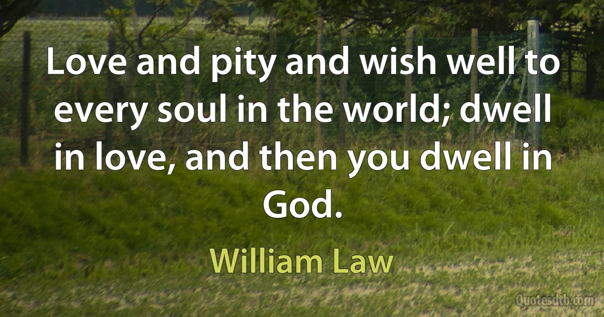 Love and pity and wish well to every soul in the world; dwell in love, and then you dwell in God. (William Law)