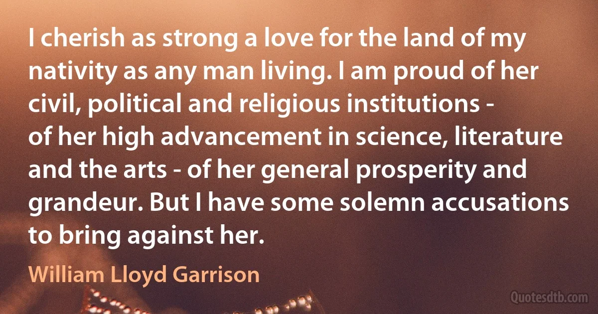 I cherish as strong a love for the land of my nativity as any man living. I am proud of her civil, political and religious institutions - of her high advancement in science, literature and the arts - of her general prosperity and grandeur. But I have some solemn accusations to bring against her. (William Lloyd Garrison)