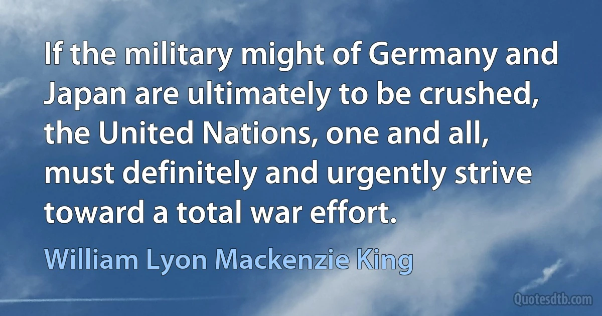 If the military might of Germany and Japan are ultimately to be crushed, the United Nations, one and all, must definitely and urgently strive toward a total war effort. (William Lyon Mackenzie King)