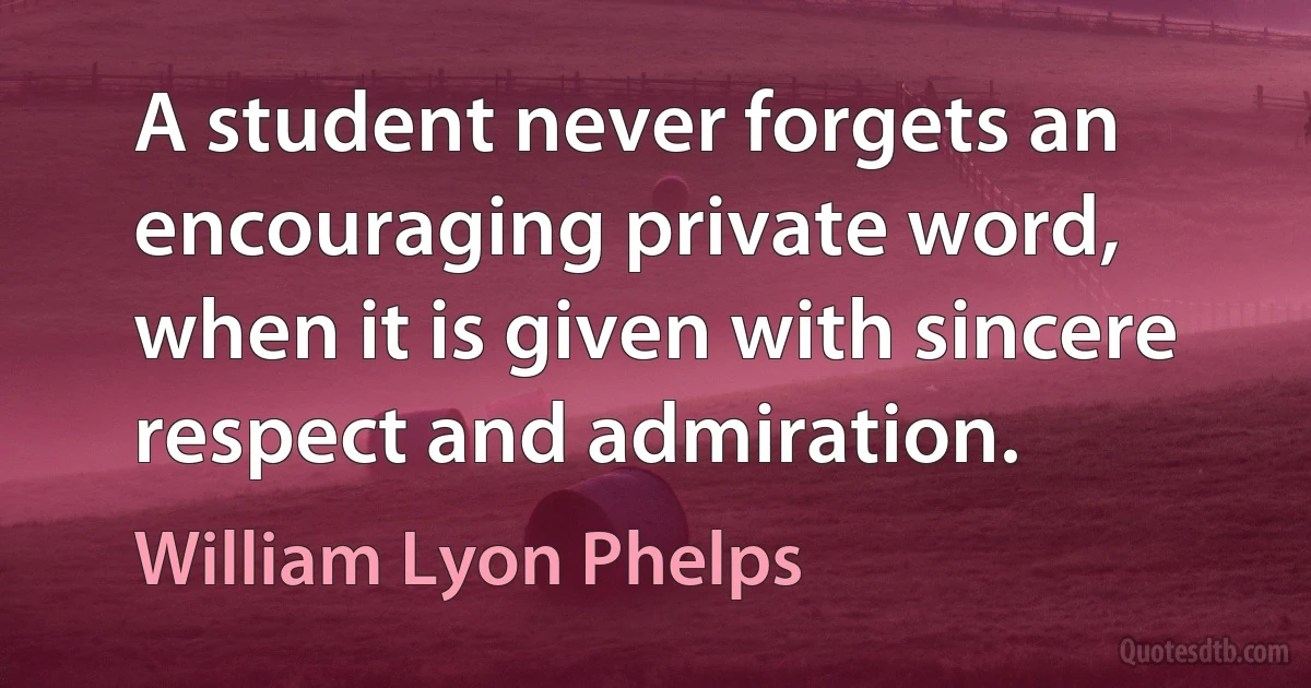 A student never forgets an encouraging private word, when it is given with sincere respect and admiration. (William Lyon Phelps)