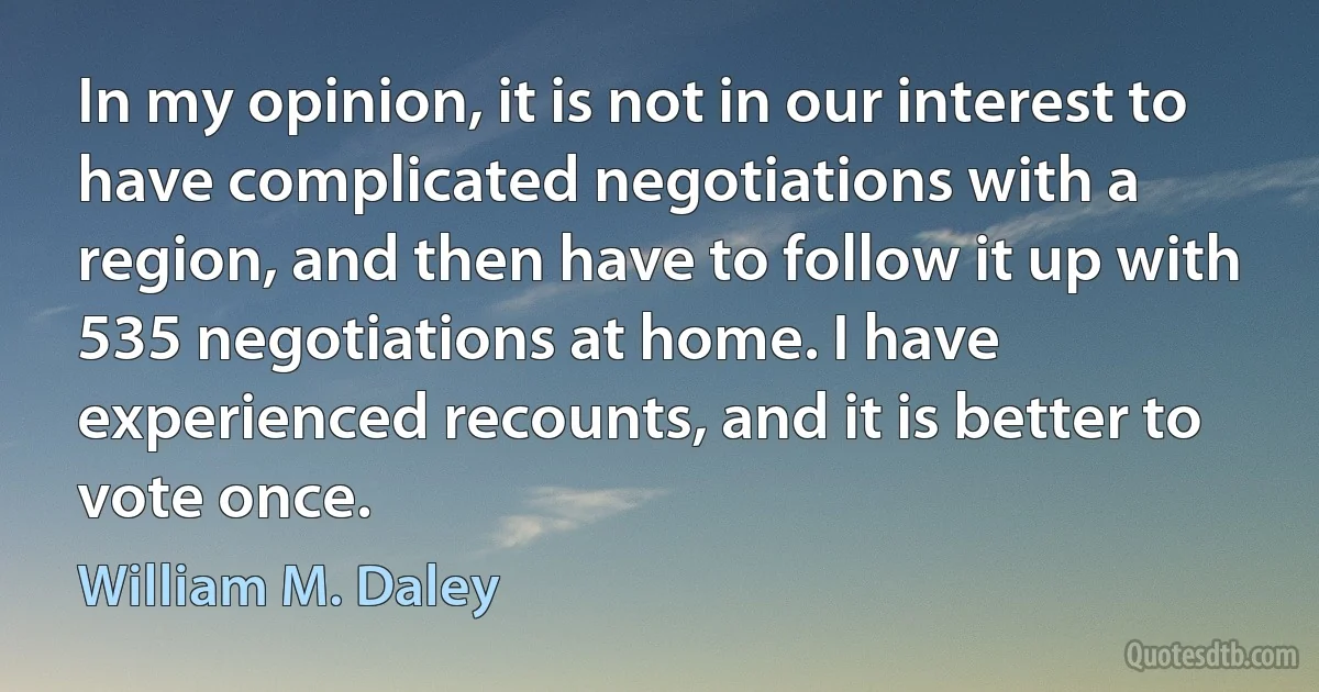 In my opinion, it is not in our interest to have complicated negotiations with a region, and then have to follow it up with 535 negotiations at home. I have experienced recounts, and it is better to vote once. (William M. Daley)