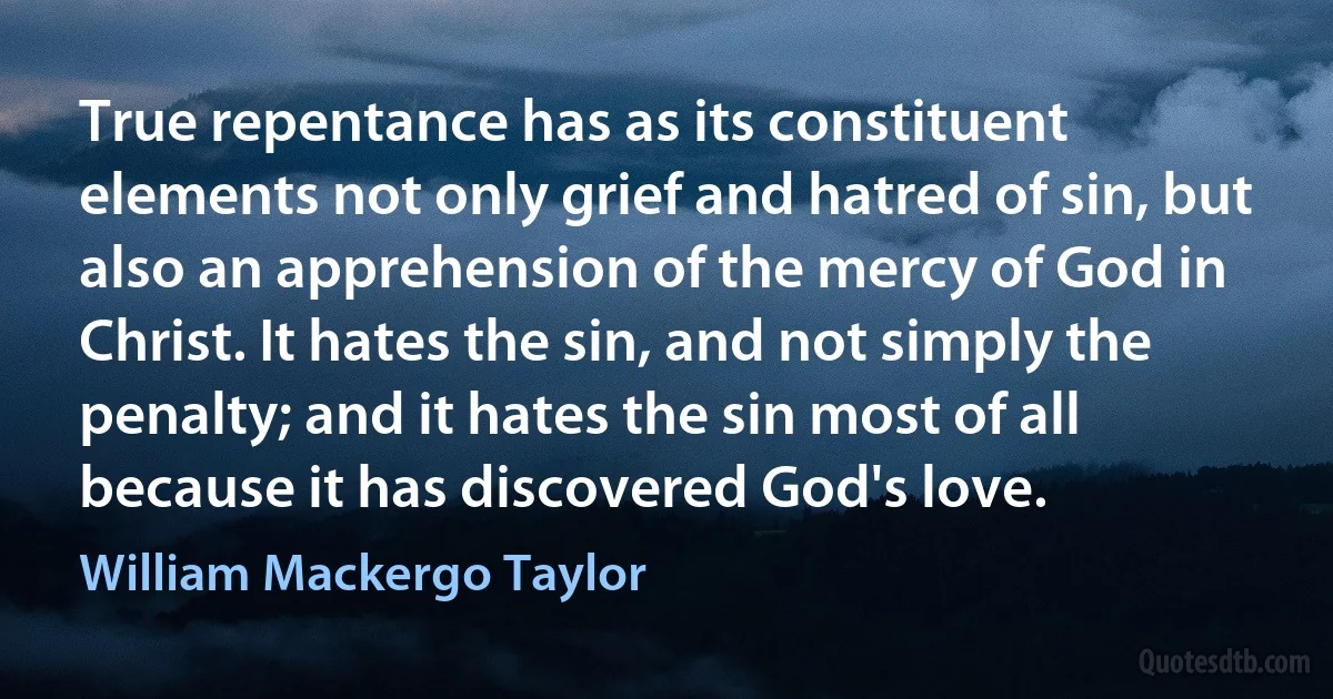 True repentance has as its constituent elements not only grief and hatred of sin, but also an apprehension of the mercy of God in Christ. It hates the sin, and not simply the penalty; and it hates the sin most of all because it has discovered God's love. (William Mackergo Taylor)