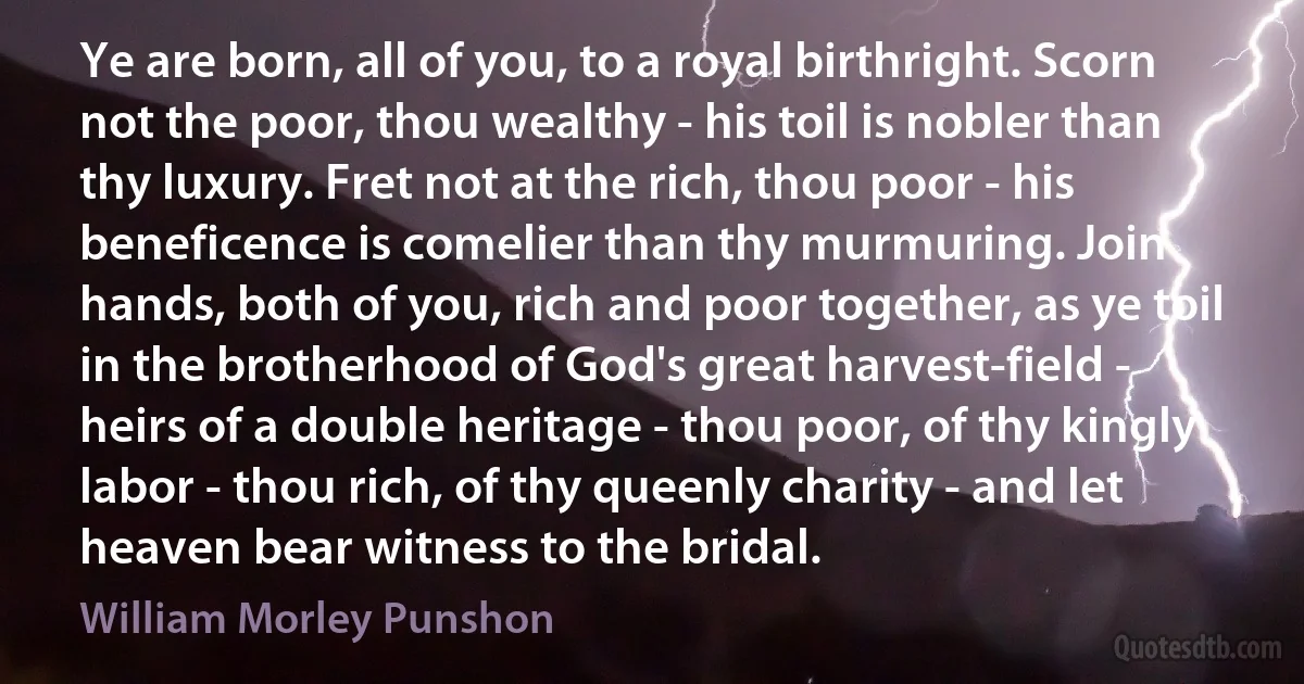 Ye are born, all of you, to a royal birthright. Scorn not the poor, thou wealthy - his toil is nobler than thy luxury. Fret not at the rich, thou poor - his beneficence is comelier than thy murmuring. Join hands, both of you, rich and poor together, as ye toil in the brotherhood of God's great harvest-field - heirs of a double heritage - thou poor, of thy kingly labor - thou rich, of thy queenly charity - and let heaven bear witness to the bridal. (William Morley Punshon)