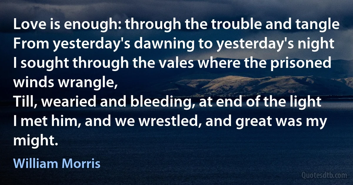 Love is enough: through the trouble and tangle
From yesterday's dawning to yesterday's night
I sought through the vales where the prisoned winds wrangle,
Till, wearied and bleeding, at end of the light
I met him, and we wrestled, and great was my might. (William Morris)