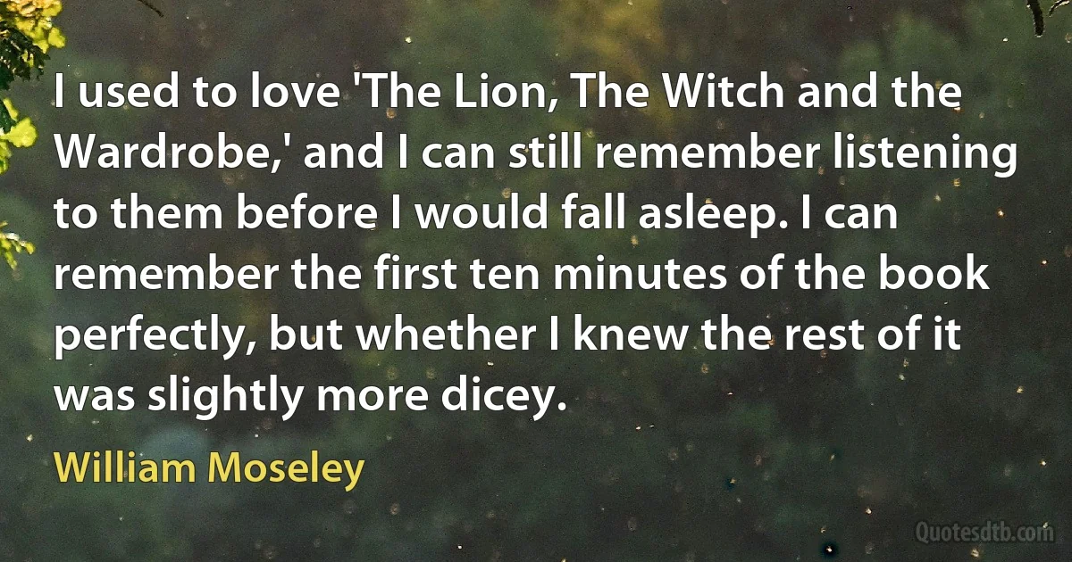 I used to love 'The Lion, The Witch and the Wardrobe,' and I can still remember listening to them before I would fall asleep. I can remember the first ten minutes of the book perfectly, but whether I knew the rest of it was slightly more dicey. (William Moseley)