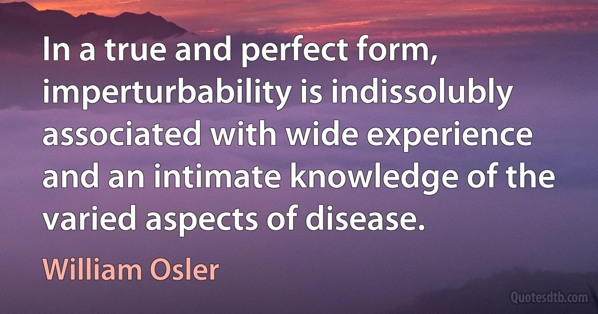 In a true and perfect form, imperturbability is indissolubly associated with wide experience and an intimate knowledge of the varied aspects of disease. (William Osler)