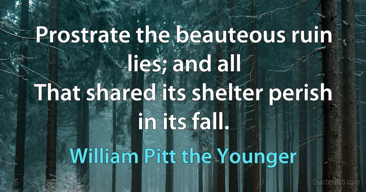 Prostrate the beauteous ruin lies; and all
That shared its shelter perish in its fall. (William Pitt the Younger)