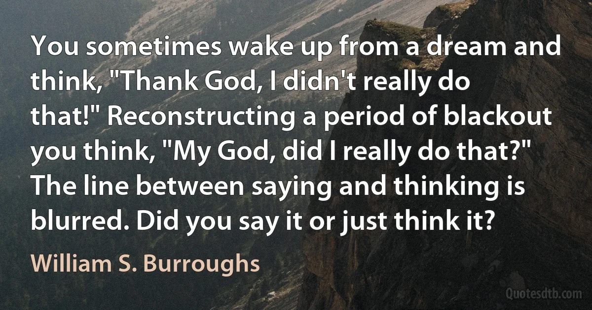 You sometimes wake up from a dream and think, "Thank God, I didn't really do that!" Reconstructing a period of blackout you think, "My God, did I really do that?" The line between saying and thinking is blurred. Did you say it or just think it? (William S. Burroughs)