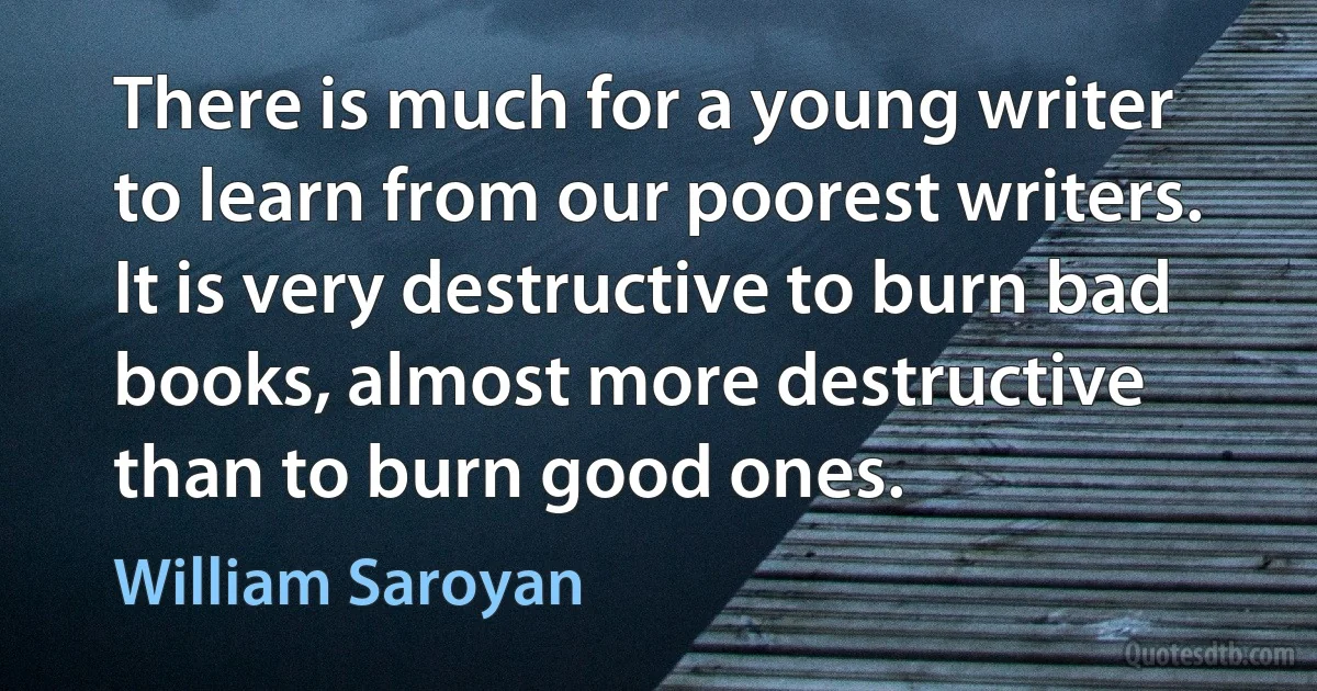 There is much for a young writer to learn from our poorest writers. It is very destructive to burn bad books, almost more destructive than to burn good ones. (William Saroyan)