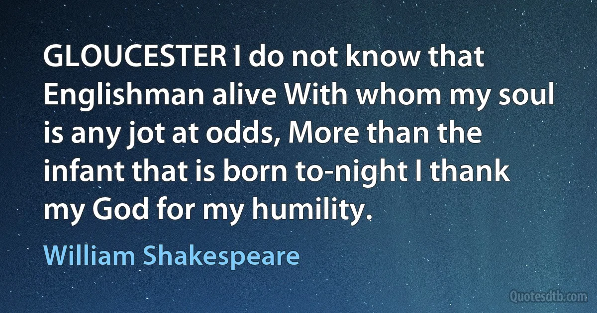 GLOUCESTER I do not know that Englishman alive With whom my soul is any jot at odds, More than the infant that is born to-night I thank my God for my humility. (William Shakespeare)