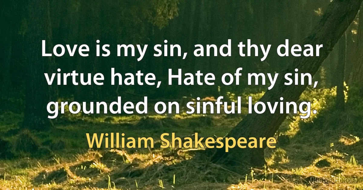 Love is my sin, and thy dear virtue hate, Hate of my sin, grounded on sinful loving. (William Shakespeare)