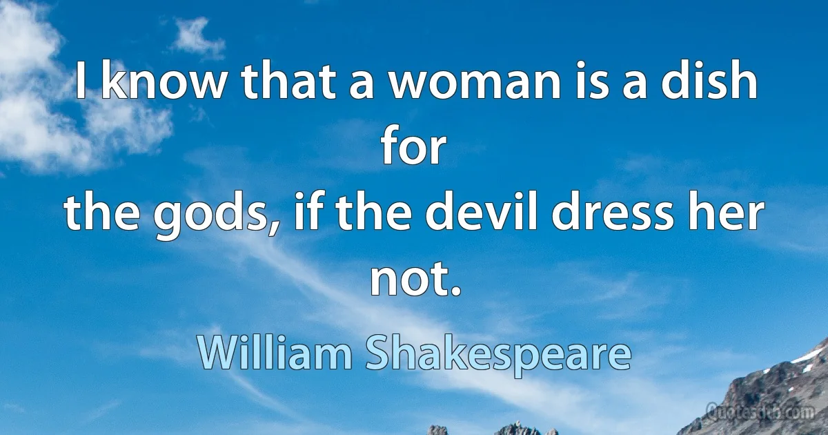 I know that a woman is a dish for
the gods, if the devil dress her not. (William Shakespeare)