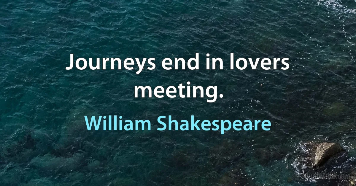 Journeys end in lovers meeting. (William Shakespeare)