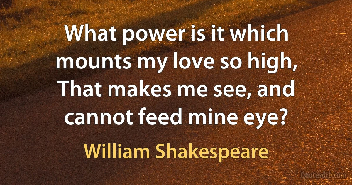 What power is it which mounts my love so high,
That makes me see, and cannot feed mine eye? (William Shakespeare)