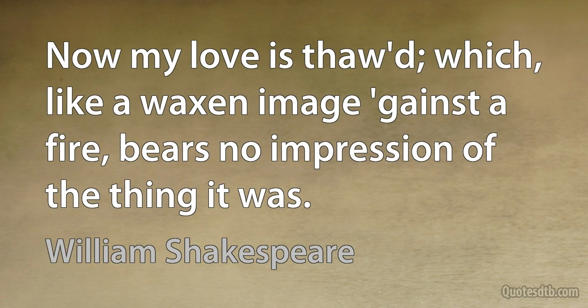 Now my love is thaw'd; which, like a waxen image 'gainst a fire, bears no impression of the thing it was. (William Shakespeare)