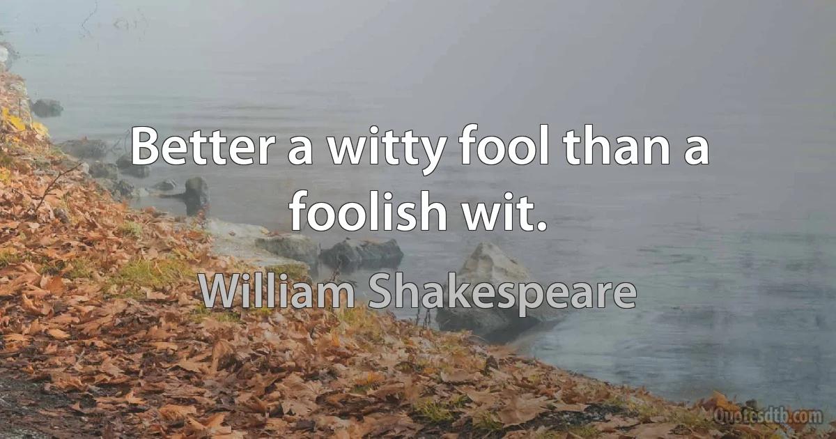 Better a witty fool than a foolish wit. (William Shakespeare)