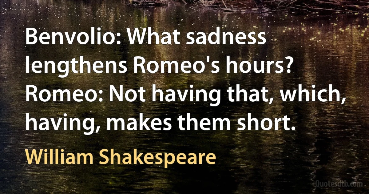 Benvolio: What sadness lengthens Romeo's hours?
Romeo: Not having that, which, having, makes them short. (William Shakespeare)