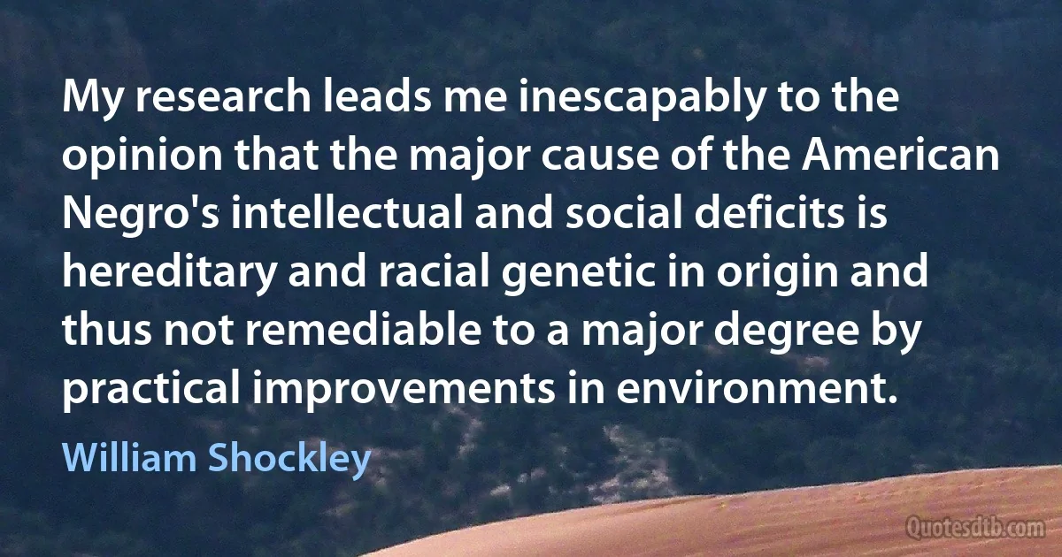 My research leads me inescapably to the opinion that the major cause of the American Negro's intellectual and social deficits is hereditary and racial genetic in origin and thus not remediable to a major degree by practical improvements in environment. (William Shockley)