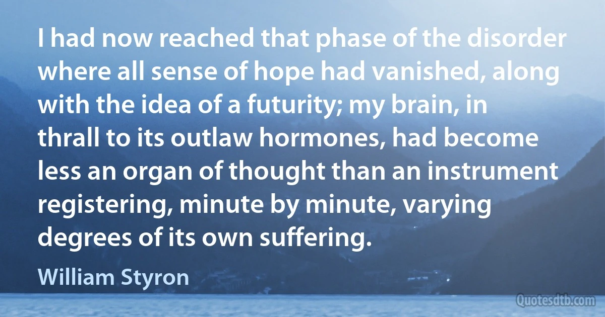 I had now reached that phase of the disorder where all sense of hope had vanished, along with the idea of a futurity; my brain, in thrall to its outlaw hormones, had become less an organ of thought than an instrument registering, minute by minute, varying degrees of its own suffering. (William Styron)