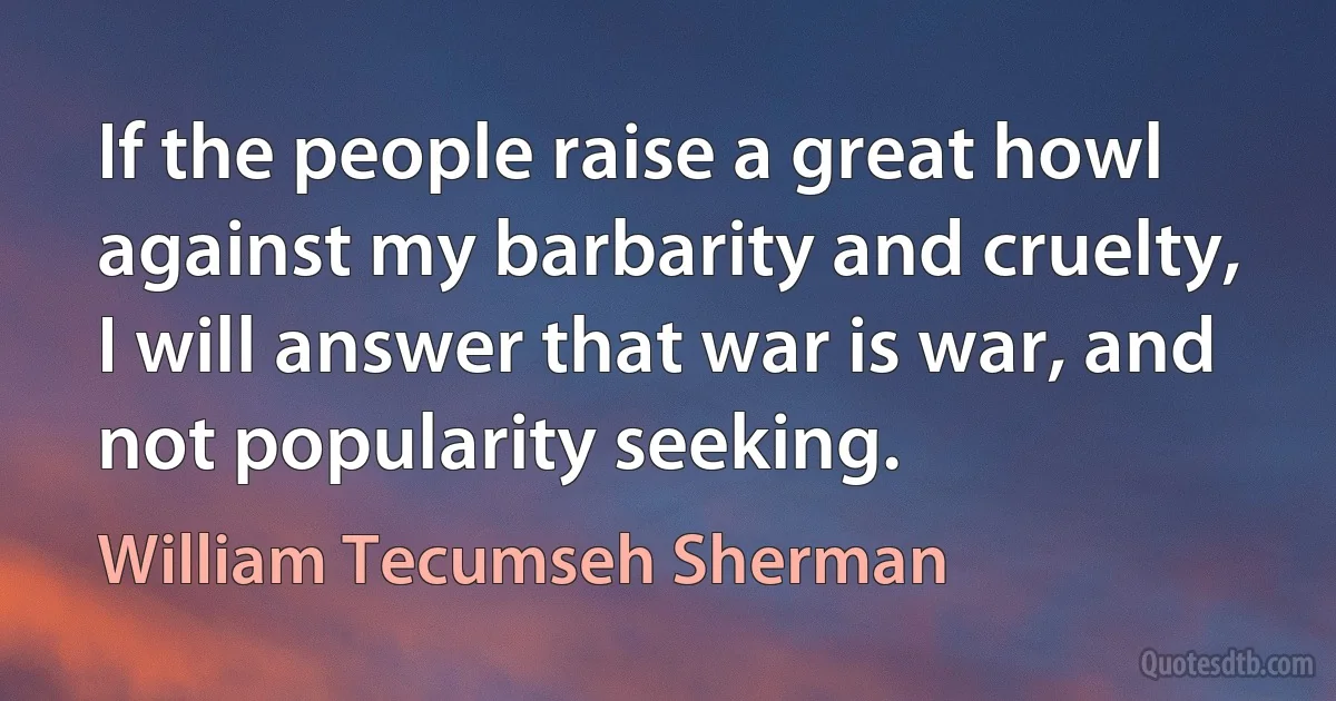 If the people raise a great howl against my barbarity and cruelty, I will answer that war is war, and not popularity seeking. (William Tecumseh Sherman)