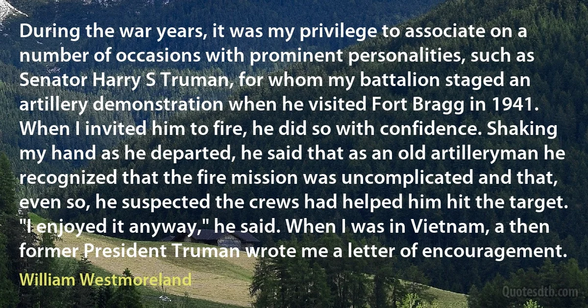 During the war years, it was my privilege to associate on a number of occasions with prominent personalities, such as Senator Harry S Truman, for whom my battalion staged an artillery demonstration when he visited Fort Bragg in 1941. When I invited him to fire, he did so with confidence. Shaking my hand as he departed, he said that as an old artilleryman he recognized that the fire mission was uncomplicated and that, even so, he suspected the crews had helped him hit the target. "I enjoyed it anyway," he said. When I was in Vietnam, a then former President Truman wrote me a letter of encouragement. (William Westmoreland)