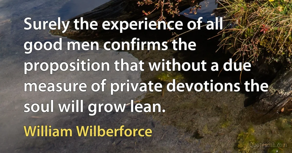 Surely the experience of all good men confirms the proposition that without a due measure of private devotions the soul will grow lean. (William Wilberforce)