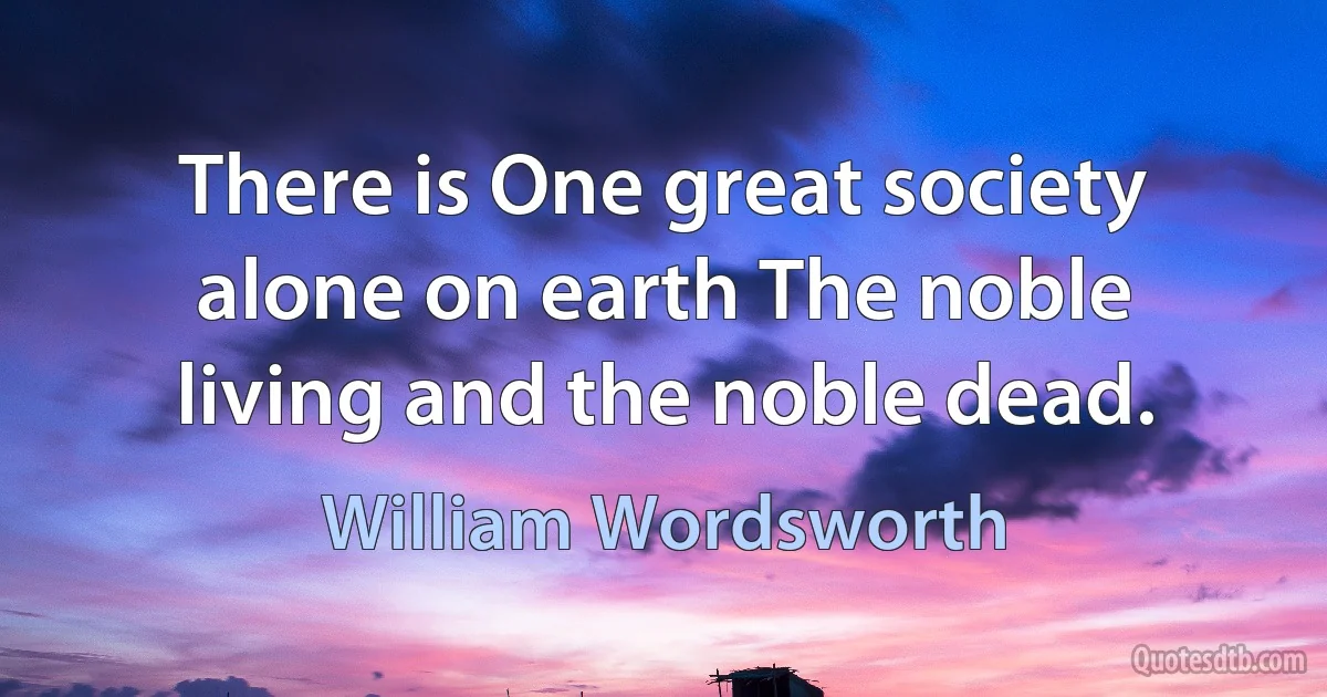 There is One great society alone on earth The noble living and the noble dead. (William Wordsworth)