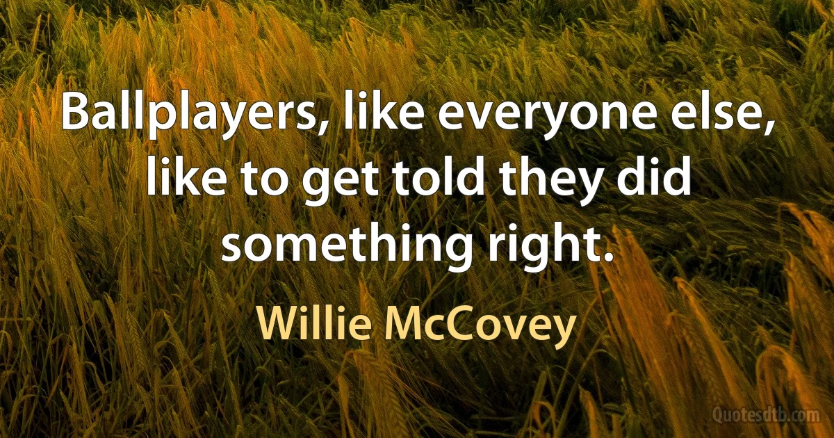 Ballplayers, like everyone else, like to get told they did something right. (Willie McCovey)