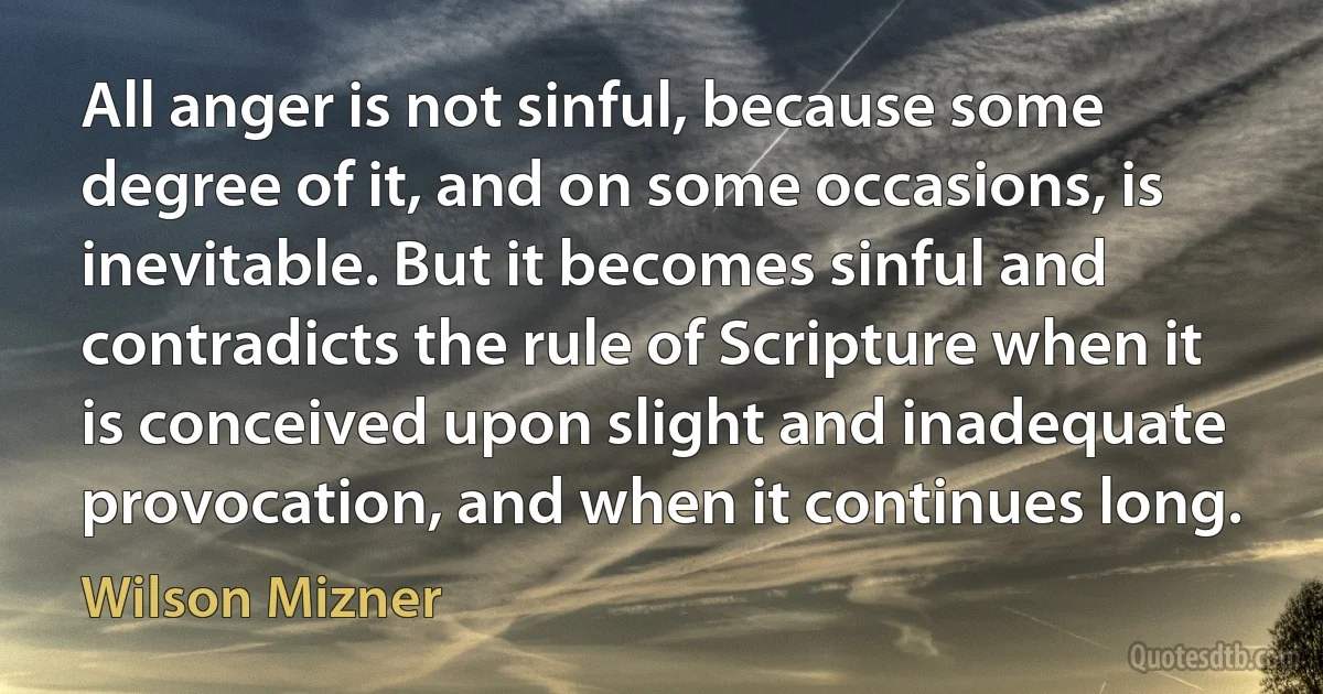 All anger is not sinful, because some degree of it, and on some occasions, is inevitable. But it becomes sinful and contradicts the rule of Scripture when it is conceived upon slight and inadequate provocation, and when it continues long. (Wilson Mizner)