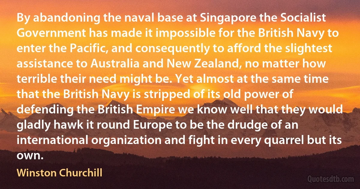 By abandoning the naval base at Singapore the Socialist Government has made it impossible for the British Navy to enter the Pacific, and consequently to afford the slightest assistance to Australia and New Zealand, no matter how terrible their need might be. Yet almost at the same time that the British Navy is stripped of its old power of defending the British Empire we know well that they would gladly hawk it round Europe to be the drudge of an international organization and fight in every quarrel but its own. (Winston Churchill)