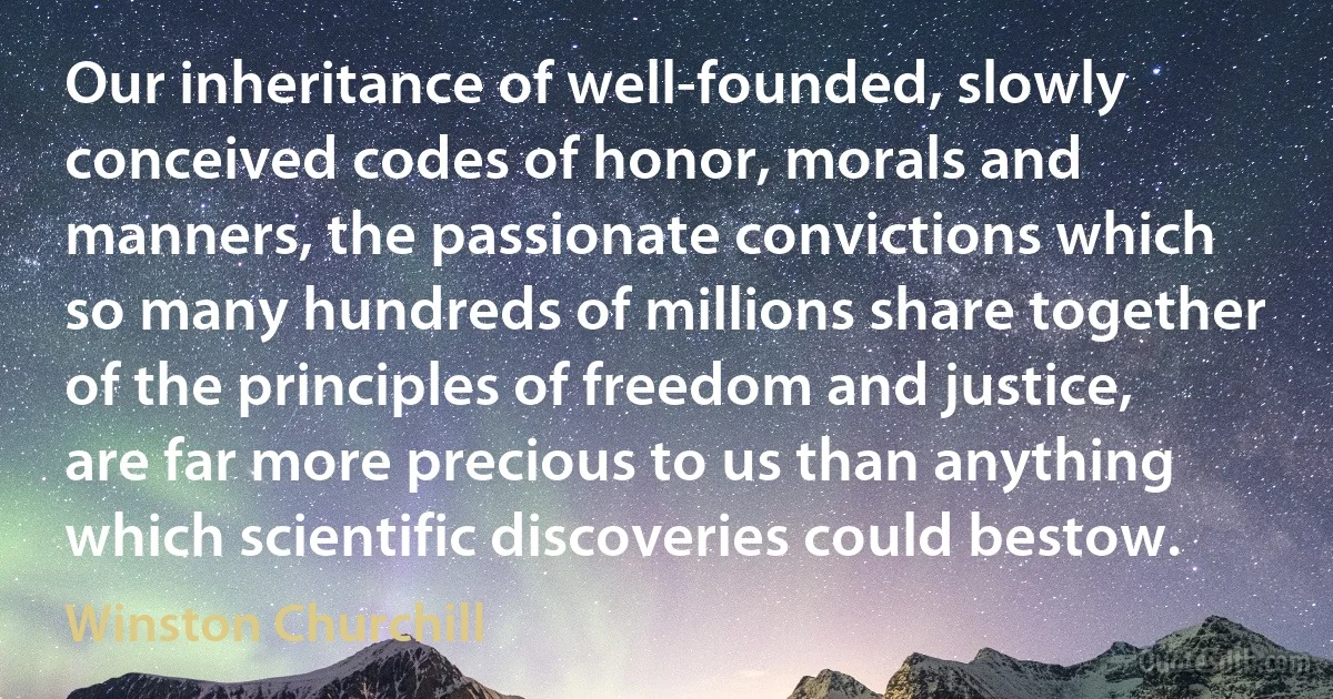 Our inheritance of well-founded, slowly conceived codes of honor, morals and manners, the passionate convictions which so many hundreds of millions share together of the principles of freedom and justice, are far more precious to us than anything which scientific discoveries could bestow. (Winston Churchill)