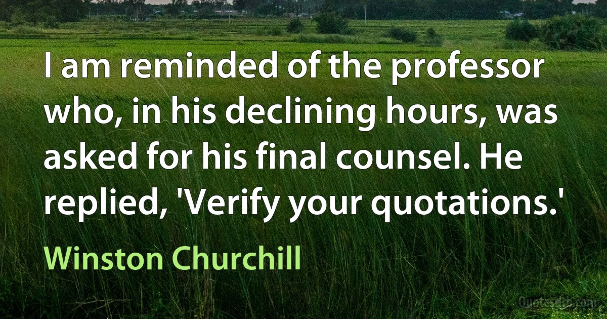 I am reminded of the professor who, in his declining hours, was asked for his final counsel. He replied, 'Verify your quotations.' (Winston Churchill)