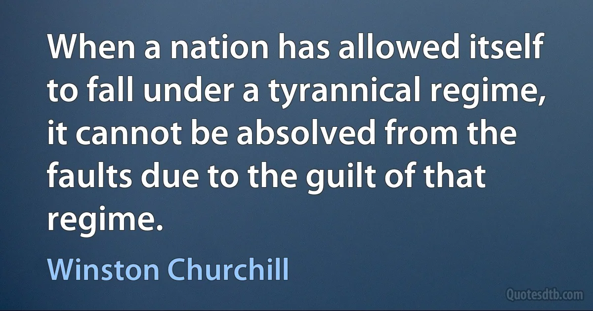 When a nation has allowed itself to fall under a tyrannical regime, it cannot be absolved from the faults due to the guilt of that regime. (Winston Churchill)