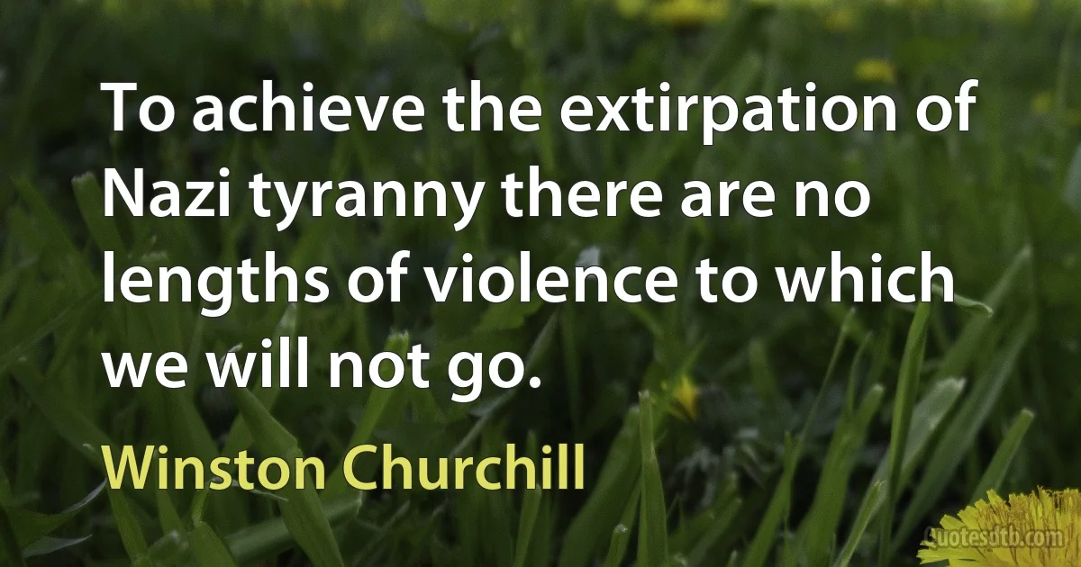 To achieve the extirpation of Nazi tyranny there are no lengths of violence to which we will not go. (Winston Churchill)