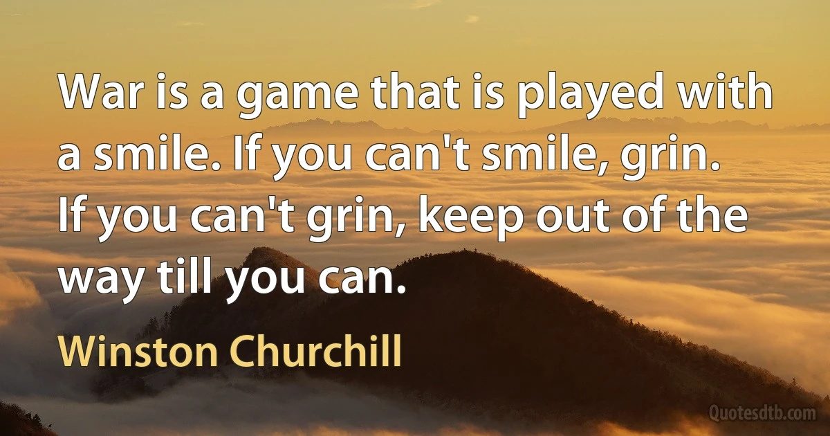 War is a game that is played with a smile. If you can't smile, grin. If you can't grin, keep out of the way till you can. (Winston Churchill)