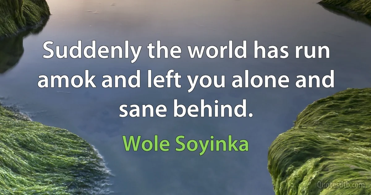 Suddenly the world has run amok and left you alone and sane behind. (Wole Soyinka)