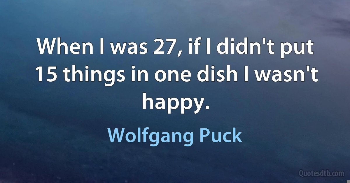 When I was 27, if I didn't put 15 things in one dish I wasn't happy. (Wolfgang Puck)