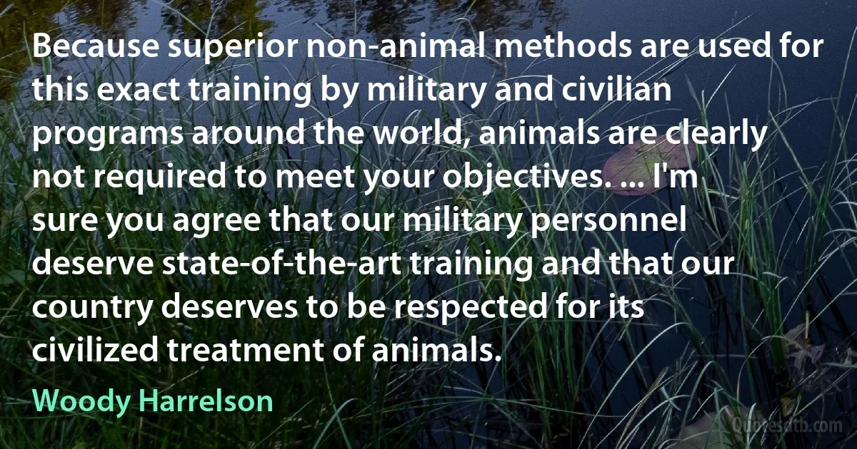 Because superior non-animal methods are used for this exact training by military and civilian programs around the world, animals are clearly not required to meet your objectives. ... I'm sure you agree that our military personnel deserve state-of-the-art training and that our country deserves to be respected for its civilized treatment of animals. (Woody Harrelson)